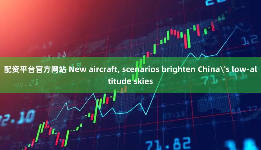 配资平台官方网站 New aircraft, scenarios brighten China's low-altitude skies