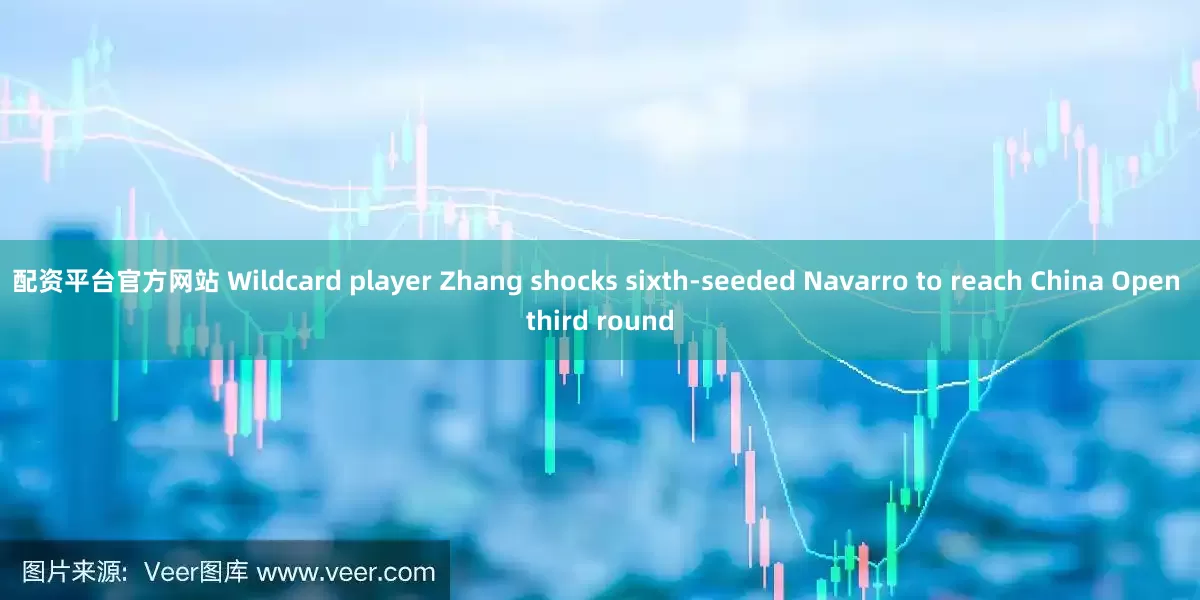 配资平台官方网站 Wildcard player Zhang shocks sixth-seeded Navarro to reach China Open third round