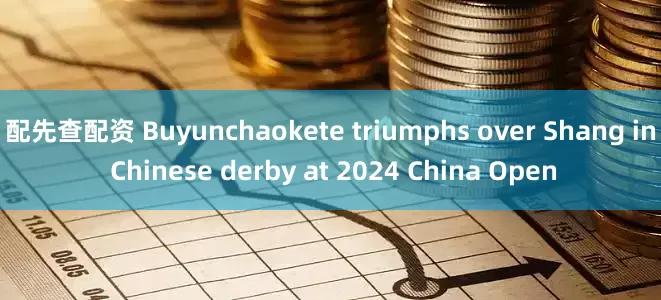 配先查配资 Buyunchaokete triumphs over Shang in Chinese derby at 2024 China Open
