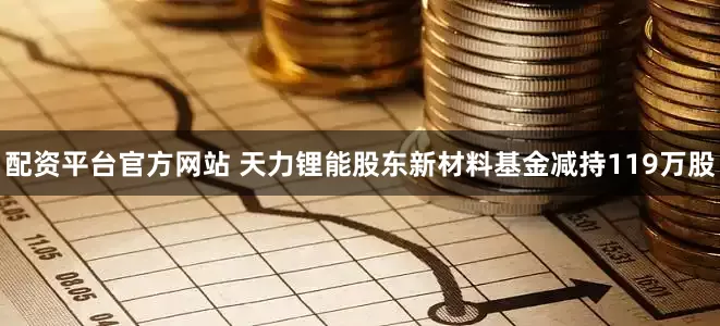 配资平台官方网站 天力锂能股东新材料基金减持119万股