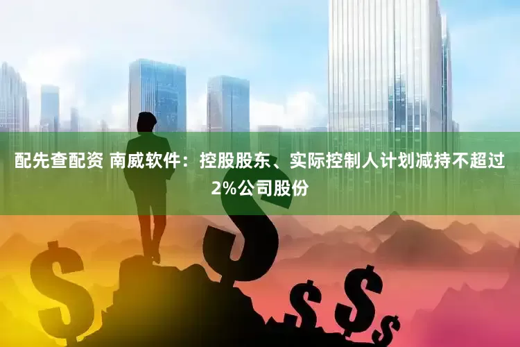 配先查配资 南威软件：控股股东、实际控制人计划减持不超过2%公司股份