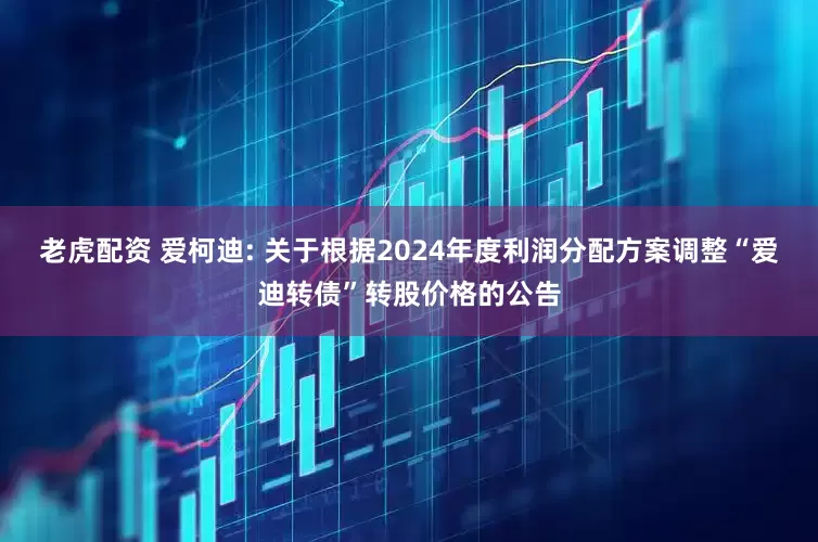 老虎配资 爱柯迪: 关于根据2024年度利润分配方案调整“爱迪转债”转股价格的公告