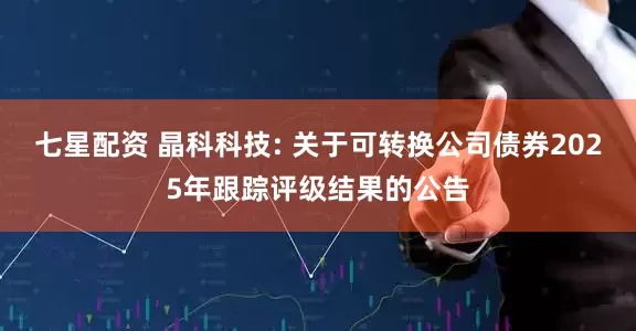 七星配资 晶科科技: 关于可转换公司债券2025年跟踪评级结果的公告