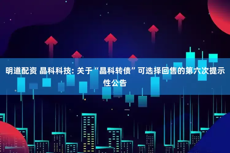 明道配资 晶科科技: 关于“晶科转债”可选择回售的第六次提示性公告