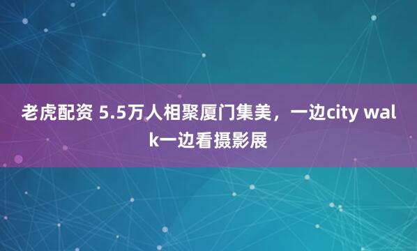 老虎配资 5.5万人相聚厦门集美，一边city walk一边看摄影展
