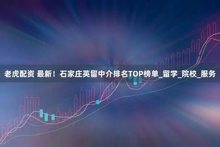 老虎配资 最新！石家庄英留中介排名TOP榜单_留学_院校_服务