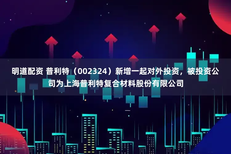 明道配资 普利特（002324）新增一起对外投资，被投资公司为上海普利特复合材料股份有限公司