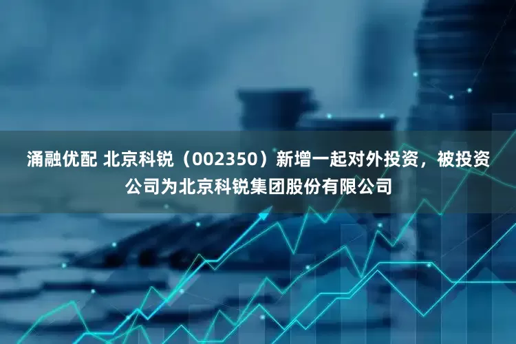 涌融优配 北京科锐（002350）新增一起对外投资，被投资公司为北京科锐集团股份有限公司
