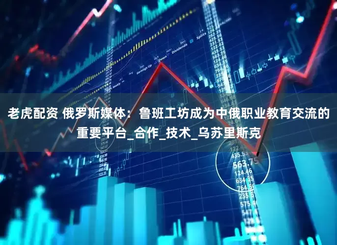 老虎配资 俄罗斯媒体：鲁班工坊成为中俄职业教育交流的重要平台_合作_技术_乌苏里斯克