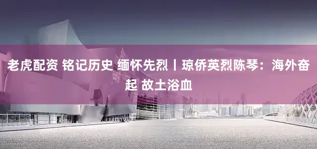 老虎配资 铭记历史 缅怀先烈丨琼侨英烈陈琴：海外奋起 故土浴血