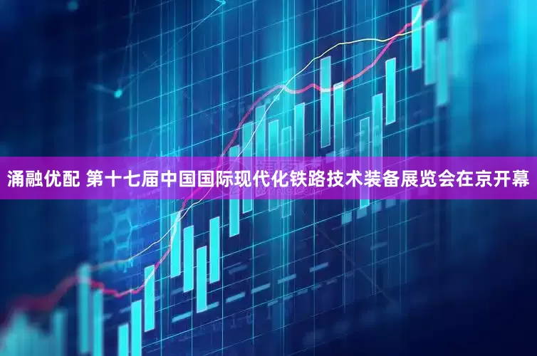 涌融优配 第十七届中国国际现代化铁路技术装备展览会在京开幕
