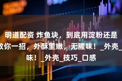 明道配资 炸鱼块，到底用淀粉还是用面粉？教你一招，外酥里嫩，无腥味！_外壳_技巧_口感