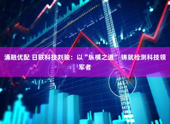 涌融优配 日联科技刘骏：以“纵横之道” 铸就检测科技领军者