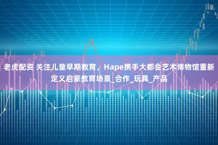 老虎配资 关注儿童早期教育，Hape携手大都会艺术博物馆重新定义启蒙教育场景_合作_玩具_产品