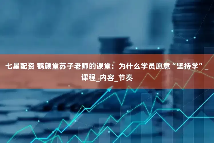 七星配资 鹤颜堂苏子老师的课堂：为什么学员愿意“坚持学”_课程_内容_节奏