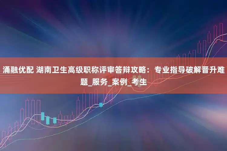 涌融优配 湖南卫生高级职称评审答辩攻略：专业指导破解晋升难题_服务_案例_考生