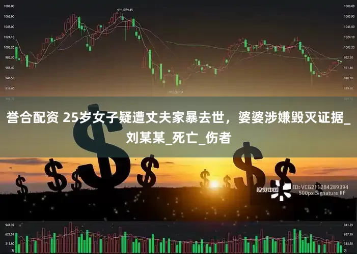 誉合配资 25岁女子疑遭丈夫家暴去世，婆婆涉嫌毁灭证据_刘某某_死亡_伤者